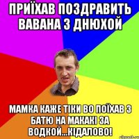 Приїхав поздравить Вавана з днюхой Мамка каже тіки во поїхав з батю на макакі за водкой...кідалово!