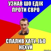 узнав шо едік проти євро спалив хату. ібо нехуй