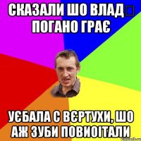 сказали шо Влад‬ погано грає уєбала с вєртухи, шо аж зуби повиоітали