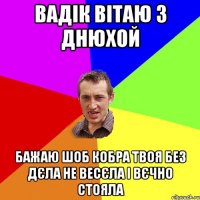 Вадік вітаю з днюхой Бажаю шоб кобра твоя без дєла не весєла і вєчно стояла