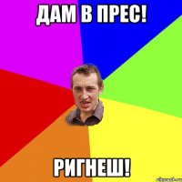 Дам в прес! Ригнеш!