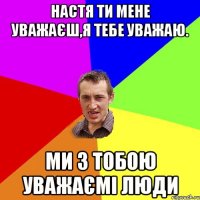 Настя ти мене уважаєш,я тебе уважаю. ми з тобою уважаємі люди