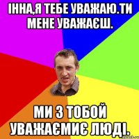 Інна,я тебе уважаю.Ти мене уважаєш. Ми з тобой уважаємиє люді.