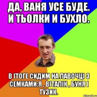 Да, Ваня усе буде. И тьолки и бухло. В ітоге сидим на лавочці з семками:Я , Віталік , Буня і тузик.