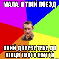 МАЛА, Я ТВІЙ ПОЕЗД ЯКИЙ ДОВЕЗЕ ТЕБЕ ДО КІНЦЯ ТВОГО ЖИТТЯ