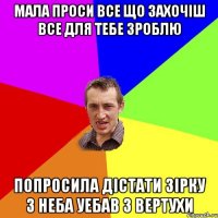 мала проси все що захочіш все для тебе зроблю попросила дістати зірку з неба уебав з вертухи