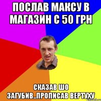 послав Максу в магазин с 50 грн сказав шо загубив..прописав вертуху