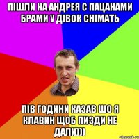 Пішли на Андрея с пацанами брами у дівок снімать Пів години казав шо я Клавин щоб пизди не дали)))