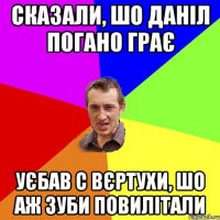 сказали, шо даніл погано грає уєбав с вєртухи, шо аж зуби повилітали