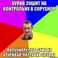 купив зошит на контрольну в Copyshop получипрєпод даже не откривав, поставив зачьот