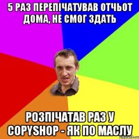 5 раз перепічатував отчьот дома, не смог здать розпічатав раз у copyshop - як по маслу