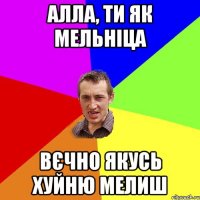 Алла, ти як мельніца Вєчно якусь хуйню мелиш