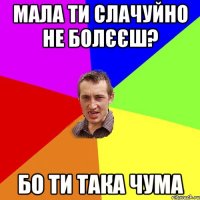 Мала ти слачуйно не болєєш? Бо ти така чума