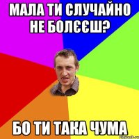 Мала ти случайно не болєєш? Бо ти така чума