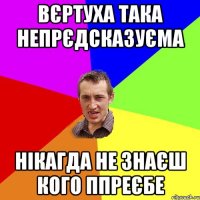 вєртуха така непрєдсказуєма нікагда не знаєш кого ппреєбе