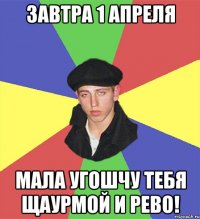 Завтра 1 апреля Мала угошчу тебя щаурмой и рево!