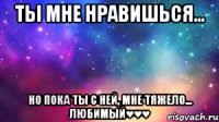 Ты мне нравишься... Но пока ты с ней, мне тяжело... Любимый♥♥♥