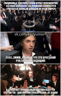 уважаемые знатоки,с вами играет пенсионерка из хуево-кукуева!и так внимание,вопрос!что считается полным днищем во всём мире?! ээээ...эммм...я думаю,что это Брестский рэп,господин ведущий! и этот ответ правильный!знатоки ведут со счётом 1:0! - дай пятулю Толя,красава...от души!