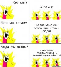 А Кто мы? Не знаем!Но мы вспомнили что мы люди! А тебе какая разница?может ты маньяк!Пацаны бьём его!