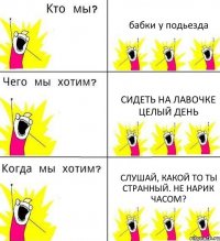 бабки у подьезда сидеть на лавочке целый день Слушай, какой то ты странный. Не нарик часом?