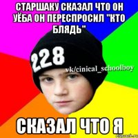 старшаку сказал что он уёба он переспросил "кто блядь" сказал что я