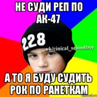 не суди реп по ак-47 а то я буду судить рок по ранеткам