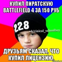 Купил пиратскую Battlefield 4 за 150 руб друзьям сказал, что купил лицензию.