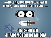 — Пошли, посмотришь, как я жил до знакомства с тобой. — — Ты жил до знакомства со мной?