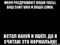 Меня раздражают ваши часы, ваш sony vaio и ваша lumia. Встал нахуй и ушёл. Да я считаю это нормально!