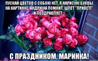 Пускай цветов с собою нет, я нарисую буквы на картинке: Андрюха помнит, шлёт "привет!" И поздравляет... С праздником, Маринка!