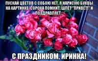 Пускай цветов с собою нет, я нарисую буквы на картинке: Сорока помнит, шлёт "привет!" И поздравляет... С праздником, иринка!