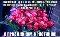 Пускай цветов с собою нет, я нарисую буквы на картинке: Андрюха помнит, шлёт "привет!" И поздравляет... С праздником, Кристинка!