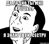 Да ладно ты мне врёшь! :P Я знаю твою сестру :D