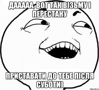 дааааа, вот так візьму і перестану приставати до тебе після суботи)