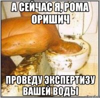 А СЕЙЧАС Я, РОМА ОРИШИЧ ПРОВЕДУ ЭКСПЕРТИЗУ ВАШЕЙ ВОДЫ