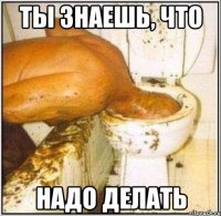 ты знаешь, что надо делать