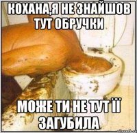 Кохана,я не знайшов тут обручки Може ти не тут її загубила