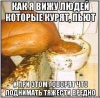 как я вижу людей которые курят, пьют и при этом говорят что поднимать тяжести вредно