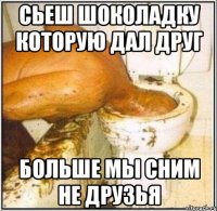 Сьеш шоколадку которую дал друг Больше мы сним не друзья