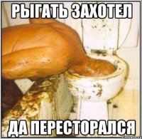 рыгать захотел да пересторался