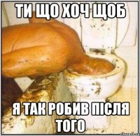 ти що хоч щоб я так робив після того