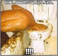 Номе....аааагрптчща..буль..буль.. !!!!