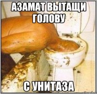 азамат вытащи голову с унитаза