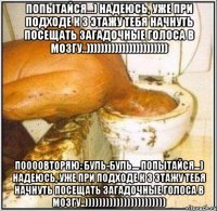 попытайся...) надеюсь, уже при подходе к 3 этажу тебя начнуть посещать загадочные голоса в мозгу..))))))))))))))))))))))) поооовторяю: буль-буль.... попытайся...) надеюсь, уже при подходе к 3 этажу тебя начнуть посещать загадочные голоса в мозгу..)))))))))))))))))))))))