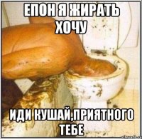 Епон я жирать хочу Иди кушай,приятного тебе