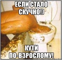 если стало скучно!) кути по-взрослому!