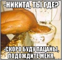 -Никита, ты где? -скоро буду пацаны, подождите меня.