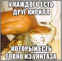 у каждого есть друг кирилл который есть говно из унитаза