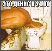 Это денис к 24.00 