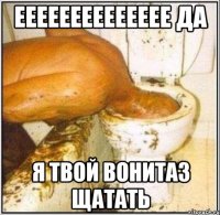 ееееееееееееее да я твой вонитаз щатать